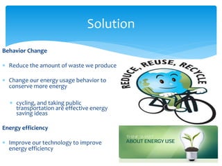 Behavior Change 
 Reduce the amount of waste we produce 
 Change our energy usage behavior to 
conserve more energy 
 cycling, and taking public 
transportation are effective energy 
saving ideas 
Energy efficiency 
 Improve our technology to improve 
energy efficiency 
Solution 
 