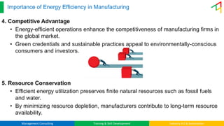 Management Consulting Training & Skill Development Industry 4.0 & Automation
Importance of Energy Efficiency in Manufacturing
4. Competitive Advantage
• Energy-efficient operations enhance the competitiveness of manufacturing firms in
the global market.
• Green credentials and sustainable practices appeal to environmentally-conscious
consumers and investors.
5. Resource Conservation
• Efficient energy utilization preserves finite natural resources such as fossil fuels
and water.
• By minimizing resource depletion, manufacturers contribute to long-term resource
availability.
 