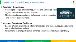 Management Consulting Training & Skill Development Industry 4.0 & Automation
Importance of Energy Efficiency in Manufacturing
6. Regulatory Compliance
• Adhering to energy efficiency regulations and standards ensures
legal compliance and avoids penalties.
• Meeting regulatory requirements fosters a positive reputation
and reduces business risks.
7. Improved Operational Resilience
• Energy-efficient systems are often more reliable and resilient, reducing downtime
and production interruptions.
• Investments in energy efficiency enhance operational stability and continuity.
 
