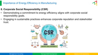 Management Consulting Training & Skill Development Industry 4.0 & Automation
Importance of Energy Efficiency in Manufacturing
8. Corporate Social Responsibility (CSR)
• Demonstrating a commitment to energy efficiency aligns with corporate social
responsibility goals.
• Engaging in sustainable practices enhances corporate reputation and stakeholder
trust.
 
