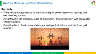 Management Consulting Training & Skill Development Industry 4.0 & Automation
Overview of Energy Sources in Manufacturing
Electricity
• Widely used energy source in manufacturing for powering motors, lighting, and
electronic equipment.
• Advantages: High efficiency, ease of distribution, and compatibility with renewable
energy sources.
• Considerations: Peak demand charges, voltage fluctuations, and electrical grid
reliability.
 