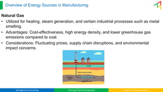 Management Consulting Training & Skill Development Industry 4.0 & Automation
Overview of Energy Sources in Manufacturing
Natural Gas
• Utilized for heating, steam generation, and certain industrial processes such as metal
smelting.
• Advantages: Cost-effectiveness, high energy density, and lower greenhouse gas
emissions compared to coal.
• Considerations: Fluctuating prices, supply chain disruptions, and environmental
impact concerns.
 