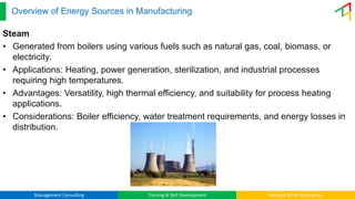 Management Consulting Training & Skill Development Industry 4.0 & Automation
Overview of Energy Sources in Manufacturing
Steam
• Generated from boilers using various fuels such as natural gas, coal, biomass, or
electricity.
• Applications: Heating, power generation, sterilization, and industrial processes
requiring high temperatures.
• Advantages: Versatility, high thermal efficiency, and suitability for process heating
applications.
• Considerations: Boiler efficiency, water treatment requirements, and energy losses in
distribution.
 