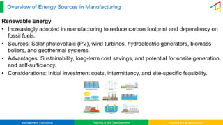Management Consulting Training & Skill Development Industry 4.0 & Automation
Overview of Energy Sources in Manufacturing
Renewable Energy
• Increasingly adopted in manufacturing to reduce carbon footprint and dependency on
fossil fuels.
• Sources: Solar photovoltaic (PV), wind turbines, hydroelectric generators, biomass
boilers, and geothermal systems.
• Advantages: Sustainability, long-term cost savings, and potential for onsite generation
and self-sufficiency.
• Considerations: Initial investment costs, intermittency, and site-specific feasibility.
 