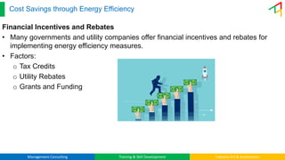 Management Consulting Training & Skill Development Industry 4.0 & Automation
Cost Savings through Energy Efficiency
Financial Incentives and Rebates
• Many governments and utility companies offer financial incentives and rebates for
implementing energy efficiency measures.
• Factors:
o Tax Credits
o Utility Rebates
o Grants and Funding
 