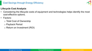 Management Consulting Training & Skill Development Industry 4.0 & Automation
Cost Savings through Energy Efficiency
Lifecycle Cost Analysis
• Considering the lifecycle costs of equipment and technologies helps identify the most
cost-effective options.
• Factors:
o Total Cost of Ownership
o Payback Period
o Return on Investment (ROI)
 