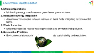 Management Consulting Training & Skill Development Industry 4.0 & Automation
Environmental Impact Reduction
1. Efficient Operations
• Minimizing energy use decreases greenhouse gas emissions.
2. Renewable Energy Integration
• Adoption of renewables reduces reliance on fossil fuels, mitigating environmental
harm.
3. Waste Reduction
• Efficient processes reduce waste generation and environmental pollution.
4. Sustainable Practices
• Environmental stewardship enhances corporate sustainability and reputation.
 