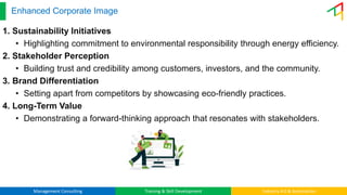 Management Consulting Training & Skill Development Industry 4.0 & Automation
Enhanced Corporate Image
1. Sustainability Initiatives
• Highlighting commitment to environmental responsibility through energy efficiency.
2. Stakeholder Perception
• Building trust and credibility among customers, investors, and the community.
3. Brand Differentiation
• Setting apart from competitors by showcasing eco-friendly practices.
4. Long-Term Value
• Demonstrating a forward-thinking approach that resonates with stakeholders.
 
