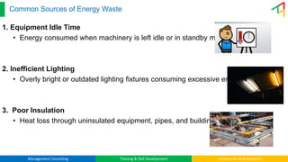 Management Consulting Training & Skill Development Industry 4.0 & Automation
Common Sources of Energy Waste
1. Equipment Idle Time
• Energy consumed when machinery is left idle or in standby mode.
2. Inefficient Lighting
• Overly bright or outdated lighting fixtures consuming excessive energy.
3. Poor Insulation
• Heat loss through uninsulated equipment, pipes, and buildings.
 