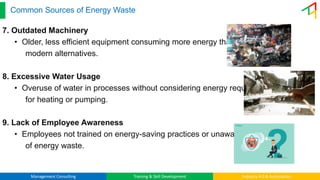 Management Consulting Training & Skill Development Industry 4.0 & Automation
Common Sources of Energy Waste
7. Outdated Machinery
• Older, less efficient equipment consuming more energy than
modern alternatives.
8. Excessive Water Usage
• Overuse of water in processes without considering energy required
for heating or pumping.
9. Lack of Employee Awareness
• Employees not trained on energy-saving practices or unaware
of energy waste.
 