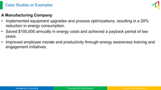Management Consulting Training & Skill Development Industry 4.0 & Automation
Case Studies or Examples
A Manufacturing Company
• Implemented equipment upgrades and process optimizations, resulting in a 20%
reduction in energy consumption.
• Saved $100,000 annually in energy costs and achieved a payback period of two
years.
• Improved employee morale and productivity through energy awareness training and
engagement initiatives.
 