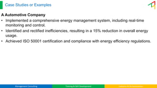 Management Consulting Training & Skill Development Industry 4.0 & Automation
Case Studies or Examples
A Automotive Company
• Implemented a comprehensive energy management system, including real-time
monitoring and control.
• Identified and rectified inefficiencies, resulting in a 15% reduction in overall energy
usage.
• Achieved ISO 50001 certification and compliance with energy efficiency regulations.
 