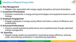 Management Consulting Training & Skill Development Industry 4.0 & Automation
Importance of Regular Energy Audits
6. Risk Management
• Mitigate risks associated with energy supply disruptions and price fluctuations.
7. Investment Prioritization
• Prioritize investments in energy-saving technologies and equipment based on audit
findings.
8. Employee Engagement
• Engage employees in energy-saving efforts and foster a culture of efficiency and
sustainability.
9. Enhanced Performance
• Improve overall operational performance and competitiveness through optimized
energy management.
10. Summary
• Regular energy audits are essential for maximizing energy efficiency, reducing
costs, and ensuring compliance in manufacturing operations.
 
