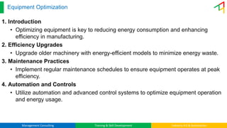 Management Consulting Training & Skill Development Industry 4.0 & Automation
Equipment Optimization
1. Introduction
• Optimizing equipment is key to reducing energy consumption and enhancing
efficiency in manufacturing.
2. Efficiency Upgrades
• Upgrade older machinery with energy-efficient models to minimize energy waste.
3. Maintenance Practices
• Implement regular maintenance schedules to ensure equipment operates at peak
efficiency.
4. Automation and Controls
• Utilize automation and advanced control systems to optimize equipment operation
and energy usage.
 
