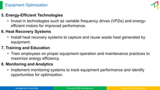 Management Consulting Training & Skill Development Industry 4.0 & Automation
Equipment Optimization
5. Energy-Efficient Technologies
• Invest in technologies such as variable frequency drives (VFDs) and energy-
efficient motors for improved performance.
6. Heat Recovery Systems
• Install heat recovery systems to capture and reuse waste heat generated by
equipment.
7. Training and Education
• Train employees on proper equipment operation and maintenance practices to
maximize energy efficiency.
8. Monitoring and Analytics
• Implement monitoring systems to track equipment performance and identify
opportunities for optimization.
 