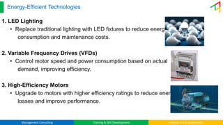 Management Consulting Training & Skill Development Industry 4.0 & Automation
Energy-Efficient Technologies
1. LED Lighting
• Replace traditional lighting with LED fixtures to reduce energy
consumption and maintenance costs.
2. Variable Frequency Drives (VFDs)
• Control motor speed and power consumption based on actual
demand, improving efficiency.
3. High-Efficiency Motors
• Upgrade to motors with higher efficiency ratings to reduce energy
losses and improve performance.
 