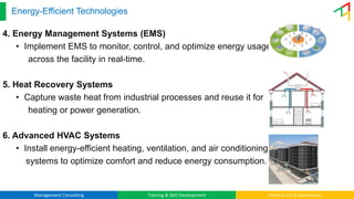 Management Consulting Training & Skill Development Industry 4.0 & Automation
Energy-Efficient Technologies
4. Energy Management Systems (EMS)
• Implement EMS to monitor, control, and optimize energy usage
across the facility in real-time.
5. Heat Recovery Systems
• Capture waste heat from industrial processes and reuse it for
heating or power generation.
6. Advanced HVAC Systems
• Install energy-efficient heating, ventilation, and air conditioning
systems to optimize comfort and reduce energy consumption.
 