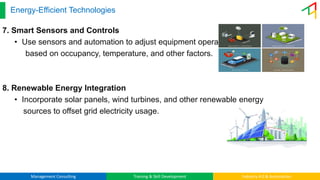 Management Consulting Training & Skill Development Industry 4.0 & Automation
Energy-Efficient Technologies
7. Smart Sensors and Controls
• Use sensors and automation to adjust equipment operation
based on occupancy, temperature, and other factors.
8. Renewable Energy Integration
• Incorporate solar panels, wind turbines, and other renewable energy
sources to offset grid electricity usage.
 