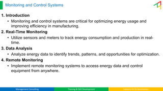 Management Consulting Training & Skill Development Industry 4.0 & Automation
Monitoring and Control Systems
1. Introduction
• Monitoring and control systems are critical for optimizing energy usage and
improving efficiency in manufacturing.
2. Real-Time Monitoring
• Utilize sensors and meters to track energy consumption and production in real-
time.
3. Data Analysis
• Analyze energy data to identify trends, patterns, and opportunities for optimization.
4. Remote Monitoring
• Implement remote monitoring systems to access energy data and control
equipment from anywhere.
 