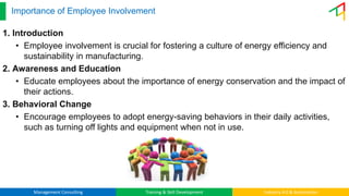 Management Consulting Training & Skill Development Industry 4.0 & Automation
Importance of Employee Involvement
1. Introduction
• Employee involvement is crucial for fostering a culture of energy efficiency and
sustainability in manufacturing.
2. Awareness and Education
• Educate employees about the importance of energy conservation and the impact of
their actions.
3. Behavioral Change
• Encourage employees to adopt energy-saving behaviors in their daily activities,
such as turning off lights and equipment when not in use.
 