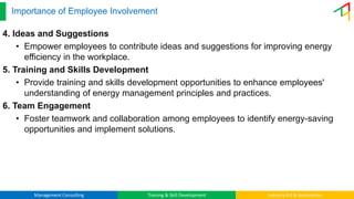 Management Consulting Training & Skill Development Industry 4.0 & Automation
Importance of Employee Involvement
4. Ideas and Suggestions
• Empower employees to contribute ideas and suggestions for improving energy
efficiency in the workplace.
5. Training and Skills Development
• Provide training and skills development opportunities to enhance employees'
understanding of energy management principles and practices.
6. Team Engagement
• Foster teamwork and collaboration among employees to identify energy-saving
opportunities and implement solutions.
 