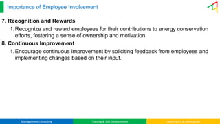 Management Consulting Training & Skill Development Industry 4.0 & Automation
Importance of Employee Involvement
7. Recognition and Rewards
1.Recognize and reward employees for their contributions to energy conservation
efforts, fostering a sense of ownership and motivation.
8. Continuous Improvement
1.Encourage continuous improvement by soliciting feedback from employees and
implementing changes based on their input.
 