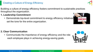Management Consulting Training & Skill Development Industry 4.0 & Automation
Creating a Culture of Energy Efficiency
Building a culture of energy efficiency fosters commitment to sustainable practices
throughout the organization.
1. Leadership Commitment
• Demonstrate top-level commitment to energy efficiency initiatives to
set the tone for the entire organization.
2. Clear Communication
• Communicate the importance of energy efficiency and the role
each employee plays in achieving energy-saving goals.
 