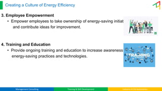 Management Consulting Training & Skill Development Industry 4.0 & Automation
Creating a Culture of Energy Efficiency
3. Employee Empowerment
• Empower employees to take ownership of energy-saving initiatives
and contribute ideas for improvement.
4. Training and Education
• Provide ongoing training and education to increase awareness of
energy-saving practices and technologies.
 