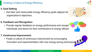 Management Consulting Training & Skill Development Industry 4.0 & Automation
Creating a Culture of Energy Efficiency
5. Goal Setting
• Set clear and measurable energy efficiency goals aligned with the
organization's objectives.
6. Feedback and Recognition
• Provide regular feedback on energy performance and recognize
individuals and teams for their contributions to energy efficiency.
7. Continuous Improvement
• Foster a culture of continuous improvement by encouraging
innovation and experimentation with new energy-saving techniques.
 