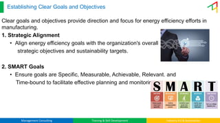 Management Consulting Training & Skill Development Industry 4.0 & Automation
Establishing Clear Goals and Objectives
Clear goals and objectives provide direction and focus for energy efficiency efforts in
manufacturing.
1. Strategic Alignment
• Align energy efficiency goals with the organization's overall
strategic objectives and sustainability targets.
2. SMART Goals
• Ensure goals are Specific, Measurable, Achievable, Relevant, and
Time-bound to facilitate effective planning and monitoring.
 
