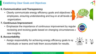 Management Consulting Training & Skill Development Industry 4.0 & Automation
Establishing Clear Goals and Objectives
6. Communication and Transparency
• Clearly communicate energy efficiency goals and objectives to all
employees, ensuring understanding and buy-in at all levels of the
organization.
7. Continuous Improvement
• Emphasize the importance of continuous improvement by regularly
reviewing and revising goals based on changing circumstances and
new insights.
8. Accountability
• Assign responsibility for achieving energy efficiency goals to specific
individuals or teams and hold them accountable for results.
 