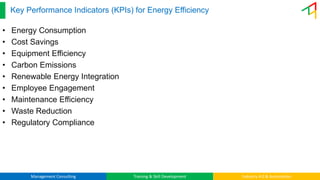 Management Consulting Training & Skill Development Industry 4.0 & Automation
Key Performance Indicators (KPIs) for Energy Efficiency
• Energy Consumption
• Cost Savings
• Equipment Efficiency
• Carbon Emissions
• Renewable Energy Integration
• Employee Engagement
• Maintenance Efficiency
• Waste Reduction
• Regulatory Compliance
 