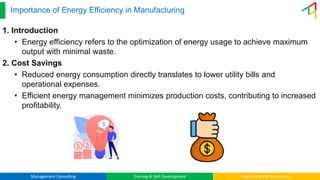Management Consulting Training & Skill Development Industry 4.0 & Automation
Importance of Energy Efficiency in Manufacturing
1. Introduction
• Energy efficiency refers to the optimization of energy usage to achieve maximum
output with minimal waste.
2. Cost Savings
• Reduced energy consumption directly translates to lower utility bills and
operational expenses.
• Efficient energy management minimizes production costs, contributing to increased
profitability.
 