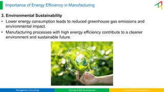 Management Consulting Training & Skill Development Industry 4.0 & Automation
Importance of Energy Efficiency in Manufacturing
3. Environmental Sustainability
• Lower energy consumption leads to reduced greenhouse gas emissions and
environmental impact.
• Manufacturing processes with high energy efficiency contribute to a cleaner
environment and sustainable future.
 