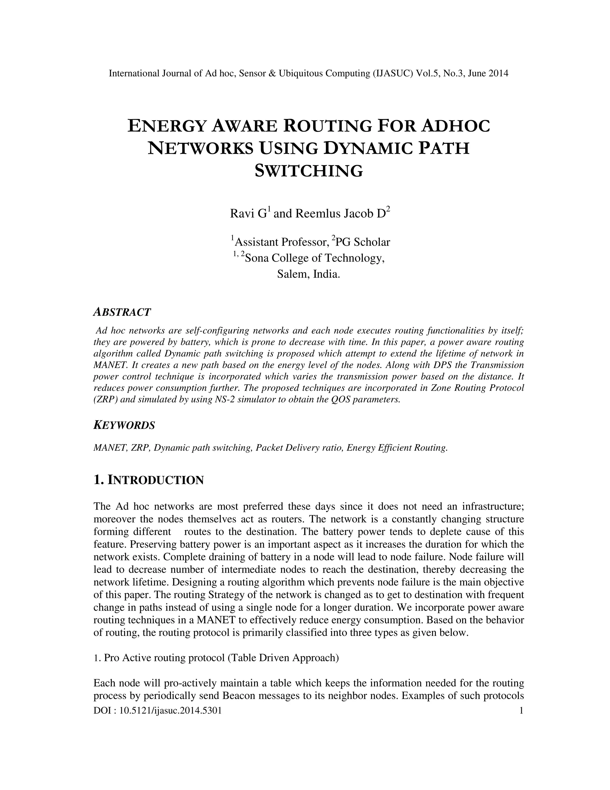 International Journal of Ad hoc, Sensor & Ubiquitous Computing (IJASUC) Vol.5, No.3, June 2014
DOI : 10.5121/ijasuc.2014.5301 1
ENERGY AWARE ROUTING FOR ADHOC
NETWORKS USING DYNAMIC PATH
SWITCHING
Ravi G1
and Reemlus Jacob D2
1
Assistant Professor, 2
PG Scholar
1, 2
Sona College of Technology,
Salem, India.
ABSTRACT
Ad hoc networks are self-configuring networks and each node executes routing functionalities by itself;
they are powered by battery, which is prone to decrease with time. In this paper, a power aware routing
algorithm called Dynamic path switching is proposed which attempt to extend the lifetime of network in
MANET. It creates a new path based on the energy level of the nodes. Along with DPS the Transmission
power control technique is incorporated which varies the transmission power based on the distance. It
reduces power consumption further. The proposed techniques are incorporated in Zone Routing Protocol
(ZRP) and simulated by using NS-2 simulator to obtain the QOS parameters.
KEYWORDS
MANET, ZRP, Dynamic path switching, Packet Delivery ratio, Energy Efficient Routing.
1. INTRODUCTION
The Ad hoc networks are most preferred these days since it does not need an infrastructure;
moreover the nodes themselves act as routers. The network is a constantly changing structure
forming different routes to the destination. The battery power tends to deplete cause of this
feature. Preserving battery power is an important aspect as it increases the duration for which the
network exists. Complete draining of battery in a node will lead to node failure. Node failure will
lead to decrease number of intermediate nodes to reach the destination, thereby decreasing the
network lifetime. Designing a routing algorithm which prevents node failure is the main objective
of this paper. The routing Strategy of the network is changed as to get to destination with frequent
change in paths instead of using a single node for a longer duration. We incorporate power aware
routing techniques in a MANET to effectively reduce energy consumption. Based on the behavior
of routing, the routing protocol is primarily classified into three types as given below.
1. Pro Active routing protocol (Table Driven Approach)
Each node will pro-actively maintain a table which keeps the information needed for the routing
process by periodically send Beacon messages to its neighbor nodes. Examples of such protocols
 