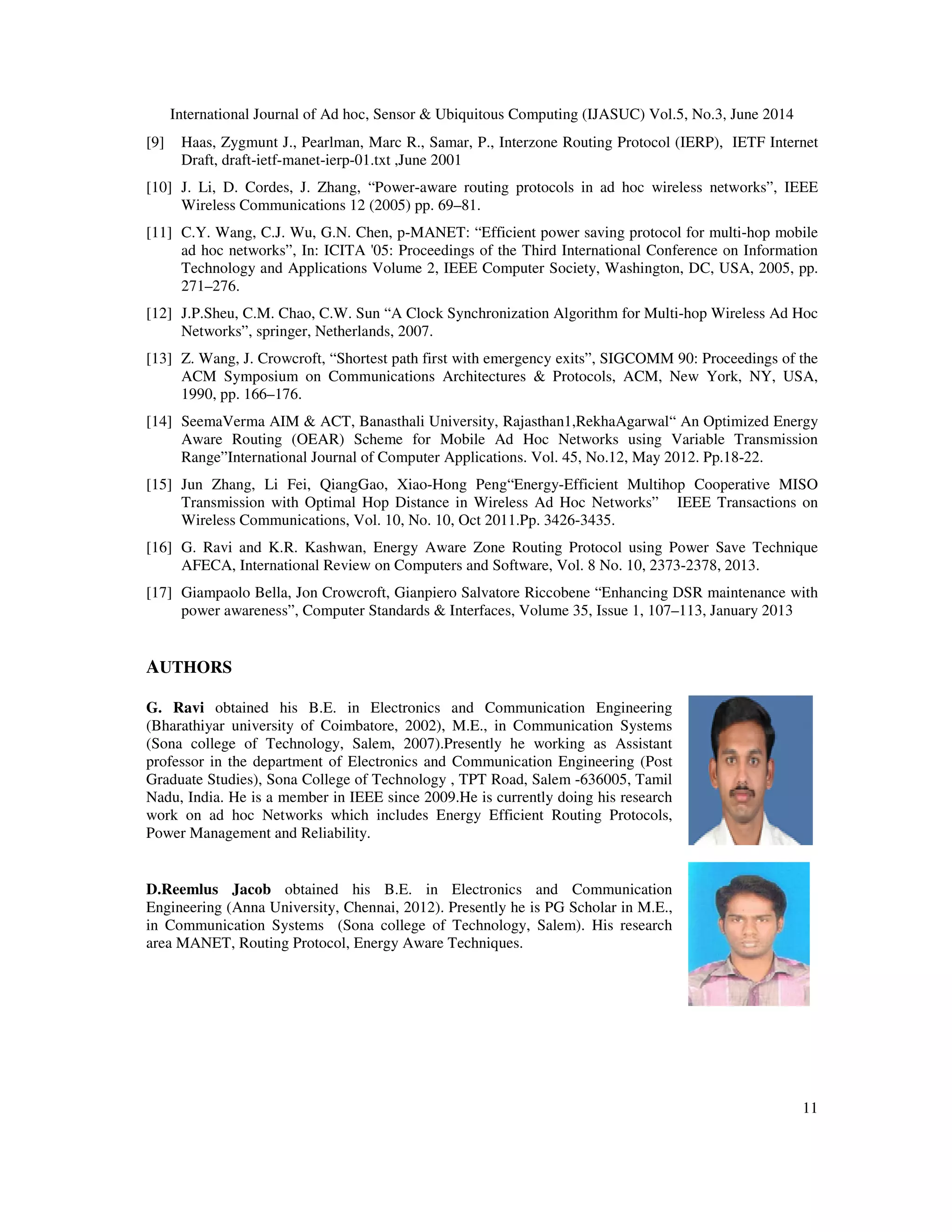 International Journal of Ad hoc, Sensor & Ubiquitous Computing (IJASUC) Vol.5, No.3, June 2014
[9] Haas, Zygmunt J., Pearlman, Marc R., Samar, P., Interzone Routing Protocol (IERP), IETF Internet
Draft, draft-ietf-manet-ierp-01.txt ,June 2001
[10] J. Li, D. Cordes, J. Zhang, “Power
Wireless Communications 12 (2005) pp. 69
[11] C.Y. Wang, C.J. Wu, G.N. Chen, p
ad hoc networks”, In: ICITA '05: Proceedings of the Third International Conference on Information
Technology and Applications Volume 2, IEEE Computer Society, Washington, DC, USA, 2005, pp.
271–276.
[12] J.P.Sheu, C.M. Chao, C.W. Sun “A Clock Synchronization Algorithm for Multi
Networks”, springer, Netherlands, 2007.
[13] Z. Wang, J. Crowcroft, “Shortest path first with emergency exits”, SIGCOMM 90: Proceedings of the
ACM Symposium on Communications Architectures & Protocols, ACM, New York, NY, USA,
1990, pp. 166–176.
[14] SeemaVerma AIM & ACT, Banas
Aware Routing (OEAR) Scheme for Mobile Ad Hoc Networks using Variable Transmission
Range”International Journal of Computer Applications. Vol. 45, No.12, May 2012. Pp.18
[15] Jun Zhang, Li Fei, QiangGao, Xiao
Transmission with Optimal Hop Distance in Wireless Ad Hoc Networks” IEEE Transactions on
Wireless Communications, Vol. 10, No. 10, Oct 2011.Pp. 3426
[16] G. Ravi and K.R. Kashwan, Energy Aware Zone Routing Protocol usi
AFECA, International Review on Computers and Software, Vol. 8 No. 10, 2373
[17] Giampaolo Bella, Jon Crowcroft, Gianpiero Salvatore Riccobene “Enhancing DSR maintenance with
power awareness”, Computer Standards & Interfac
AUTHORS
G. Ravi obtained his B.E. in Electronics and Communication Engineering
(Bharathiyar university of Coimbatore, 2002), M.E., in Communication Systems
(Sona college of Technology, Salem, 2007).
professor in the department of Electronics and Communication Engineering (Post
Graduate Studies), Sona College of Technology , TPT Road, Salem
Nadu, India. He is a member in IEEE since 2009.He is currently doing his research
work on ad hoc Networks which includes Energy Efficient Routing Protocols,
Power Management and Reliability.
D.Reemlus Jacob obtained his B.E. in Electronics and Communication
Engineering (Anna University, Chennai,
in Communication Systems (Sona college of Technology
area MANET, Routing Protocol, Energy Aware Techniques.
International Journal of Ad hoc, Sensor & Ubiquitous Computing (IJASUC) Vol.5, No.3, June 2014
Haas, Zygmunt J., Pearlman, Marc R., Samar, P., Interzone Routing Protocol (IERP), IETF Internet
01.txt ,June 2001
J. Li, D. Cordes, J. Zhang, “Power-aware routing protocols in ad hoc wireless networks”,
Wireless Communications 12 (2005) pp. 69–81.
C.Y. Wang, C.J. Wu, G.N. Chen, p-MANET: “Efficient power saving protocol for multi
ad hoc networks”, In: ICITA '05: Proceedings of the Third International Conference on Information
logy and Applications Volume 2, IEEE Computer Society, Washington, DC, USA, 2005, pp.
J.P.Sheu, C.M. Chao, C.W. Sun “A Clock Synchronization Algorithm for Multi-hop Wireless Ad Hoc
Networks”, springer, Netherlands, 2007.
oft, “Shortest path first with emergency exits”, SIGCOMM 90: Proceedings of the
ACM Symposium on Communications Architectures & Protocols, ACM, New York, NY, USA,
SeemaVerma AIM & ACT, Banasthali University, Rajasthan1,RekhaAgarwal“ An Optimized Energy
Aware Routing (OEAR) Scheme for Mobile Ad Hoc Networks using Variable Transmission
Range”International Journal of Computer Applications. Vol. 45, No.12, May 2012. Pp.18
Jun Zhang, Li Fei, QiangGao, Xiao-Hong Peng“Energy-Efficient Multihop Cooperative MISO
Transmission with Optimal Hop Distance in Wireless Ad Hoc Networks” IEEE Transactions on
Wireless Communications, Vol. 10, No. 10, Oct 2011.Pp. 3426-3435.
G. Ravi and K.R. Kashwan, Energy Aware Zone Routing Protocol using Power Save Technique
AFECA, International Review on Computers and Software, Vol. 8 No. 10, 2373-2378, 2013.
Giampaolo Bella, Jon Crowcroft, Gianpiero Salvatore Riccobene “Enhancing DSR maintenance with
power awareness”, Computer Standards & Interfaces, Volume 35, Issue 1, 107–113, January 2013
obtained his B.E. in Electronics and Communication Engineering
(Bharathiyar university of Coimbatore, 2002), M.E., in Communication Systems
college of Technology, Salem, 2007).Presently he working as Assistant
professor in the department of Electronics and Communication Engineering (Post
Graduate Studies), Sona College of Technology , TPT Road, Salem -636005, Tamil
in IEEE since 2009.He is currently doing his research
work on ad hoc Networks which includes Energy Efficient Routing Protocols,
Power Management and Reliability.
his B.E. in Electronics and Communication
Chennai, 2012). Presently he is PG Scholar in M.E.,
(Sona college of Technology, Salem). His research
area MANET, Routing Protocol, Energy Aware Techniques.
International Journal of Ad hoc, Sensor & Ubiquitous Computing (IJASUC) Vol.5, No.3, June 2014
11
Haas, Zygmunt J., Pearlman, Marc R., Samar, P., Interzone Routing Protocol (IERP), IETF Internet
aware routing protocols in ad hoc wireless networks”, IEEE
MANET: “Efficient power saving protocol for multi-hop mobile
ad hoc networks”, In: ICITA '05: Proceedings of the Third International Conference on Information
logy and Applications Volume 2, IEEE Computer Society, Washington, DC, USA, 2005, pp.
hop Wireless Ad Hoc
oft, “Shortest path first with emergency exits”, SIGCOMM 90: Proceedings of the
ACM Symposium on Communications Architectures & Protocols, ACM, New York, NY, USA,
l“ An Optimized Energy
Aware Routing (OEAR) Scheme for Mobile Ad Hoc Networks using Variable Transmission
Range”International Journal of Computer Applications. Vol. 45, No.12, May 2012. Pp.18-22.
ient Multihop Cooperative MISO
Transmission with Optimal Hop Distance in Wireless Ad Hoc Networks” IEEE Transactions on
ng Power Save Technique
2378, 2013.
Giampaolo Bella, Jon Crowcroft, Gianpiero Salvatore Riccobene “Enhancing DSR maintenance with
113, January 2013
 