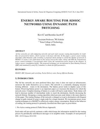 International Journal of Ad hoc, Sensor & Ubiquitous Computing (IJASUC) Vol.5, No.3, June 2014
DOI : 10.5121/ijasuc.2014.5301 1
ENERGY AWARE ROUTING FOR ADHOC
NETWORKS USING DYNAMIC PATH
SWITCHING
Ravi G1
and Reemlus Jacob D2
1
Assistant Professor, 2
PG Scholar
1, 2
Sona College of Technology,
Salem, India.
ABSTRACT
Ad hoc networks are self-configuring networks and each node executes routing functionalities by itself;
they are powered by battery, which is prone to decrease with time. In this paper, a power aware routing
algorithm called Dynamic path switching is proposed which attempt to extend the lifetime of network in
MANET. It creates a new path based on the energy level of the nodes. Along with DPS the Transmission
power control technique is incorporated which varies the transmission power based on the distance. It
reduces power consumption further. The proposed techniques are incorporated in Zone Routing Protocol
(ZRP) and simulated by using NS-2 simulator to obtain the QOS parameters.
KEYWORDS
MANET, ZRP, Dynamic path switching, Packet Delivery ratio, Energy Efficient Routing.
1. INTRODUCTION
The Ad hoc networks are most preferred these days since it does not need an infrastructure;
moreover the nodes themselves act as routers. The network is a constantly changing structure
forming different routes to the destination. The battery power tends to deplete cause of this
feature. Preserving battery power is an important aspect as it increases the duration for which the
network exists. Complete draining of battery in a node will lead to node failure. Node failure will
lead to decrease number of intermediate nodes to reach the destination, thereby decreasing the
network lifetime. Designing a routing algorithm which prevents node failure is the main objective
of this paper. The routing Strategy of the network is changed as to get to destination with frequent
change in paths instead of using a single node for a longer duration. We incorporate power aware
routing techniques in a MANET to effectively reduce energy consumption. Based on the behavior
of routing, the routing protocol is primarily classified into three types as given below.
1. Pro Active routing protocol (Table Driven Approach)
Each node will pro-actively maintain a table which keeps the information needed for the routing
process by periodically send Beacon messages to its neighbor nodes. Examples of such protocols
 