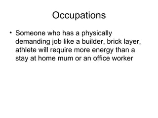 Occupations Someone who has a physically demanding job like a builder, brick layer, athlete will require more energy than a stay at home mum or an office worker 
