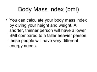 Body Mass Index (bmi) You can calculate your body mass index by diving your height and weight. A shorter, thinner person will have a lower BMI compared to a taller heavier person, these people will have very different energy needs.  