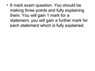 6 mark exam question. You should be making three points and fully explaining them. You will gain 1 mark for a statement, you will gain a further mark for each statement which is fully explained.  