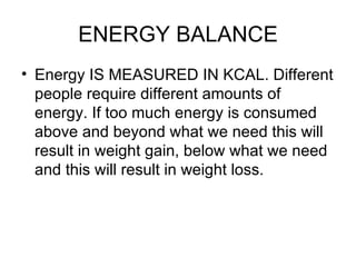 ENERGY BALANCE Energy IS MEASURED IN KCAL. Different people require different amounts of energy. If too much energy is consumed above and beyond what we need this will result in weight gain, below what we need and this will result in weight loss.  
