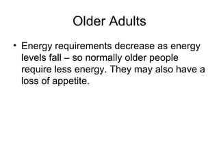 Older Adults Energy requirements decrease as energy levels fall – so normally older people require less energy. They may also have a loss of appetite.  