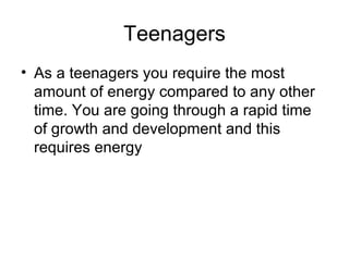 Teenagers As a teenagers you require the most amount of energy compared to any other time. You are going through a rapid time of growth and development and this requires energy 