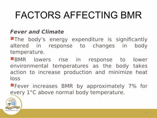 FACTORS AFFECTING BMR
Fever and Climate
The body’s energy expenditure is signifcantly
altered in response to changes in body
temperature.
BMR lowers rise in response to lower
environmental temperatures as the body takes
action to increase production and minimize heat
loss
Fever increases BMR by approximately 7% for
every 1°C above normal body temperature.
10
 