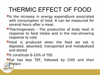 THERMIC EFFECT OF FOOD
Is the increase in energy expenditure associated
with consumption of food. It can be measured for
several hours after a meal.
Thermogenesis - The production of body heat in
response to food intake and in the non-shivering
response to cold.
Heat is produced when the food we eat is
digested, absorbed, transported and metabolized
and stored
It constitute 6-10% of TEE
Fat has less TEF, followed by CHO and then
Protein
14
 