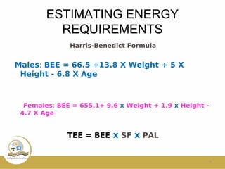 ESTIMATING ENERGY
REQUIREMENTS
Harris-Benedict Formula
Males: BEE = 66.5 +13.8 X Weight + 5 X
Height - 6.8 X Age
Females: BEE = 655.1+ 9.6 x Weight + 1.9 x Height -
4.7 X Age
TEE = BEE x SF x PAL
16
 