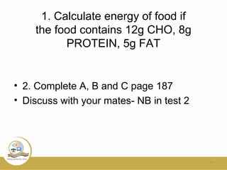 1. Calculate energy of food if
the food contains 12g CHO, 8g
PROTEIN, 5g FAT
• 2. Complete A, B and C page 187
• Discuss with your mates- NB in test 2
24
 