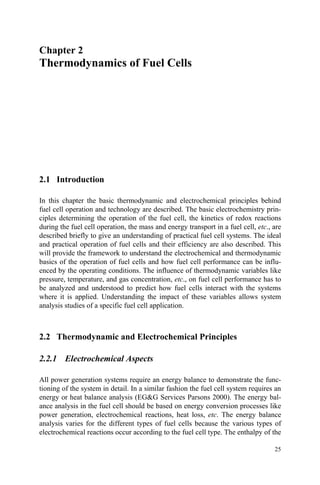 25
Chapter 2
Thermodynamics of Fuel Cells
2.1 Introduction
In this chapter the basic thermodynamic and electrochemical principles behind
fuel cell operation and technology are described. The basic electrochemistry prin-
ciples determining the operation of the fuel cell, the kinetics of redox reactions
during the fuel cell operation, the mass and energy transport in a fuel cell, etc., are
described briefly to give an understanding of practical fuel cell systems. The ideal
and practical operation of fuel cells and their efficiency are also described. This
will provide the framework to understand the electrochemical and thermodynamic
basics of the operation of fuel cells and how fuel cell performance can be influ-
enced by the operating conditions. The influence of thermodynamic variables like
pressure, temperature, and gas concentration, etc., on fuel cell performance has to
be analyzed and understood to predict how fuel cells interact with the systems
where it is applied. Understanding the impact of these variables allows system
analysis studies of a specific fuel cell application.
2.2 Thermodynamic and Electrochemical Principles
2.2.1 Electrochemical Aspects
All power generation systems require an energy balance to demonstrate the func-
tioning of the system in detail. In a similar fashion the fuel cell system requires an
energy or heat balance analysis (EG&G Services Parsons 2000). The energy bal-
ance analysis in the fuel cell should be based on energy conversion processes like
power generation, electrochemical reactions, heat loss, etc. The energy balance
analysis varies for the different types of fuel cells because the various types of
electrochemical reactions occur according to the fuel cell type. The enthalpy of the
 