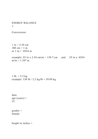 ENERGY BALANCE
1.
Conversions
1 in = 2.54 cm
100 cm = 1 m
or 1 in = .0254 m
example: 55 in x 2.54 cm/in = 139.7 cm and 55 in x .0254
m/in = 1.397 m
1 lb. = 2.2 kg
example: 130 lb / 2.2 kg/lb = 59.09 kg
data
age (years) =
23
gender =
female
height in inches =
 