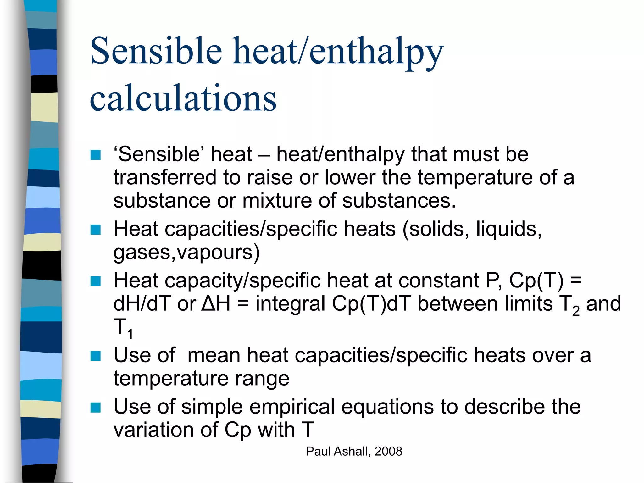 Paul Ashall, 2008
Sensible heat/enthalpy
calculations
 ‘Sensible’ heat – heat/enthalpy that must be
transferred to raise or lower the temperature of a
substance or mixture of substances.
 Heat capacities/specific heats (solids, liquids,
gases,vapours)
 Heat capacity/specific heat at constant P, Cp(T) =
dH/dT or ΔH = integral Cp(T)dT between limits T2 and
T1
 Use of mean heat capacities/specific heats over a
temperature range
 Use of simple empirical equations to describe the
variation of Cp with T
 